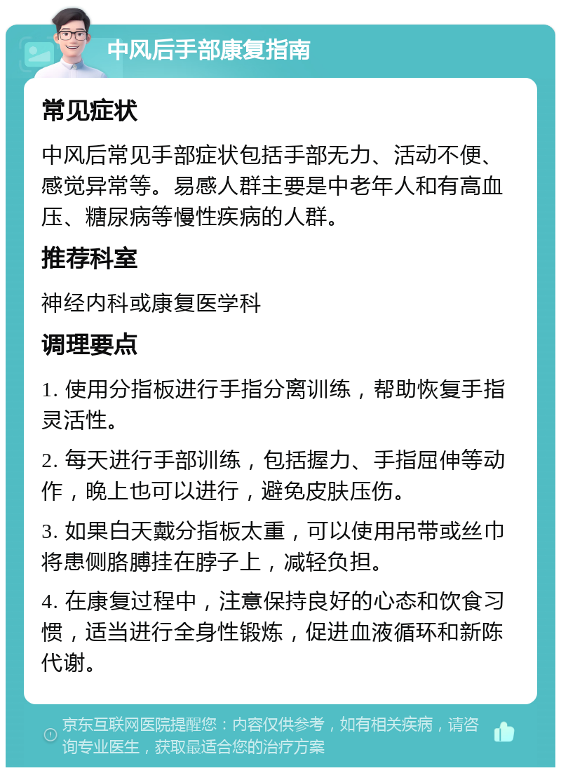 中风后手部康复指南 常见症状 中风后常见手部症状包括手部无力、活动不便、感觉异常等。易感人群主要是中老年人和有高血压、糖尿病等慢性疾病的人群。 推荐科室 神经内科或康复医学科 调理要点 1. 使用分指板进行手指分离训练，帮助恢复手指灵活性。 2. 每天进行手部训练，包括握力、手指屈伸等动作，晚上也可以进行，避免皮肤压伤。 3. 如果白天戴分指板太重，可以使用吊带或丝巾将患侧胳膊挂在脖子上，减轻负担。 4. 在康复过程中，注意保持良好的心态和饮食习惯，适当进行全身性锻炼，促进血液循环和新陈代谢。