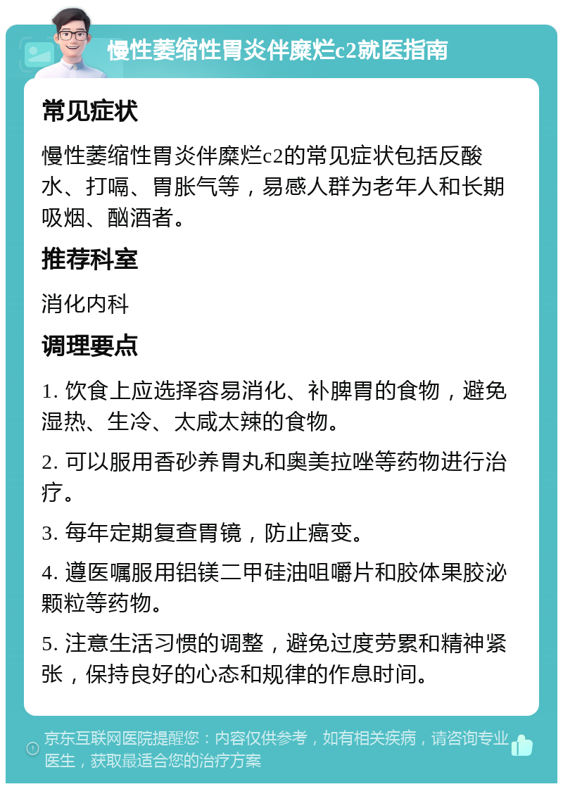 慢性萎缩性胃炎伴糜烂c2就医指南 常见症状 慢性萎缩性胃炎伴糜烂c2的常见症状包括反酸水、打嗝、胃胀气等，易感人群为老年人和长期吸烟、酗酒者。 推荐科室 消化内科 调理要点 1. 饮食上应选择容易消化、补脾胃的食物，避免湿热、生冷、太咸太辣的食物。 2. 可以服用香砂养胃丸和奥美拉唑等药物进行治疗。 3. 每年定期复查胃镜，防止癌变。 4. 遵医嘱服用铝镁二甲硅油咀嚼片和胶体果胶泌颗粒等药物。 5. 注意生活习惯的调整，避免过度劳累和精神紧张，保持良好的心态和规律的作息时间。