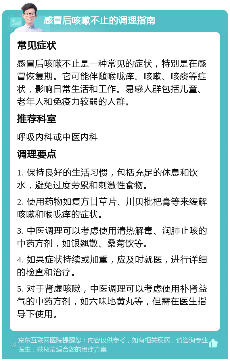 感冒后咳嗽不止的调理指南 常见症状 感冒后咳嗽不止是一种常见的症状，特别是在感冒恢复期。它可能伴随喉咙痒、咳嗽、咳痰等症状，影响日常生活和工作。易感人群包括儿童、老年人和免疫力较弱的人群。 推荐科室 呼吸内科或中医内科 调理要点 1. 保持良好的生活习惯，包括充足的休息和饮水，避免过度劳累和刺激性食物。 2. 使用药物如复方甘草片、川贝枇杷膏等来缓解咳嗽和喉咙痒的症状。 3. 中医调理可以考虑使用清热解毒、润肺止咳的中药方剂，如银翘散、桑菊饮等。 4. 如果症状持续或加重，应及时就医，进行详细的检查和治疗。 5. 对于肾虚咳嗽，中医调理可以考虑使用补肾益气的中药方剂，如六味地黄丸等，但需在医生指导下使用。