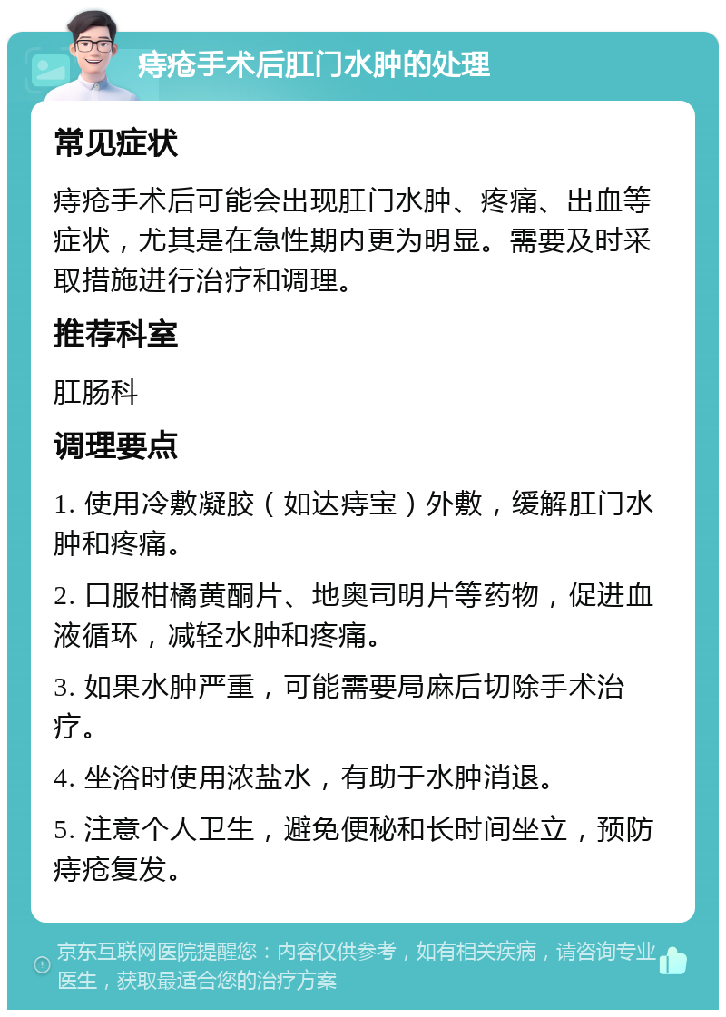 痔疮手术后肛门水肿的处理 常见症状 痔疮手术后可能会出现肛门水肿、疼痛、出血等症状，尤其是在急性期内更为明显。需要及时采取措施进行治疗和调理。 推荐科室 肛肠科 调理要点 1. 使用冷敷凝胶（如达痔宝）外敷，缓解肛门水肿和疼痛。 2. 口服柑橘黄酮片、地奥司明片等药物，促进血液循环，减轻水肿和疼痛。 3. 如果水肿严重，可能需要局麻后切除手术治疗。 4. 坐浴时使用浓盐水，有助于水肿消退。 5. 注意个人卫生，避免便秘和长时间坐立，预防痔疮复发。