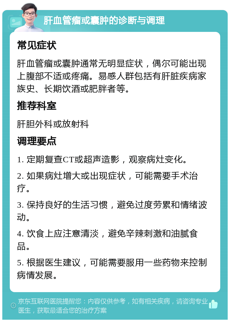 肝血管瘤或囊肿的诊断与调理 常见症状 肝血管瘤或囊肿通常无明显症状，偶尔可能出现上腹部不适或疼痛。易感人群包括有肝脏疾病家族史、长期饮酒或肥胖者等。 推荐科室 肝胆外科或放射科 调理要点 1. 定期复查CT或超声造影，观察病灶变化。 2. 如果病灶增大或出现症状，可能需要手术治疗。 3. 保持良好的生活习惯，避免过度劳累和情绪波动。 4. 饮食上应注意清淡，避免辛辣刺激和油腻食品。 5. 根据医生建议，可能需要服用一些药物来控制病情发展。