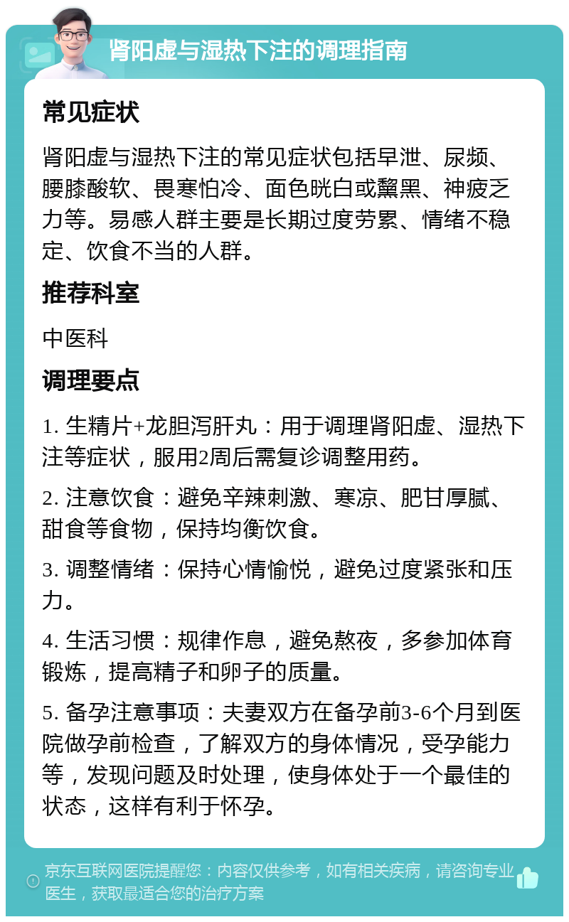 肾阳虚与湿热下注的调理指南 常见症状 肾阳虚与湿热下注的常见症状包括早泄、尿频、腰膝酸软、畏寒怕冷、面色晄白或黧黑、神疲乏力等。易感人群主要是长期过度劳累、情绪不稳定、饮食不当的人群。 推荐科室 中医科 调理要点 1. 生精片+龙胆泻肝丸：用于调理肾阳虚、湿热下注等症状，服用2周后需复诊调整用药。 2. 注意饮食：避免辛辣刺激、寒凉、肥甘厚腻、甜食等食物，保持均衡饮食。 3. 调整情绪：保持心情愉悦，避免过度紧张和压力。 4. 生活习惯：规律作息，避免熬夜，多参加体育锻炼，提高精子和卵子的质量。 5. 备孕注意事项：夫妻双方在备孕前3-6个月到医院做孕前检查，了解双方的身体情况，受孕能力等，发现问题及时处理，使身体处于一个最佳的状态，这样有利于怀孕。