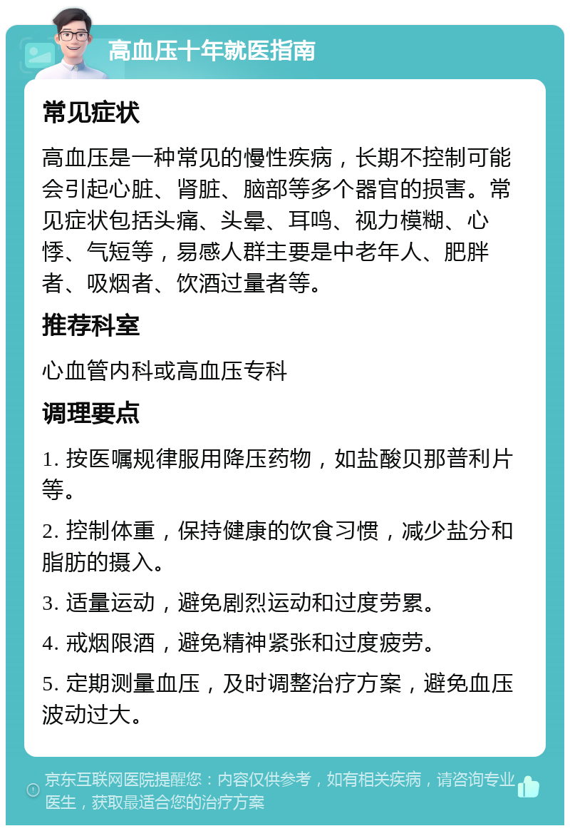 高血压十年就医指南 常见症状 高血压是一种常见的慢性疾病，长期不控制可能会引起心脏、肾脏、脑部等多个器官的损害。常见症状包括头痛、头晕、耳鸣、视力模糊、心悸、气短等，易感人群主要是中老年人、肥胖者、吸烟者、饮酒过量者等。 推荐科室 心血管内科或高血压专科 调理要点 1. 按医嘱规律服用降压药物，如盐酸贝那普利片等。 2. 控制体重，保持健康的饮食习惯，减少盐分和脂肪的摄入。 3. 适量运动，避免剧烈运动和过度劳累。 4. 戒烟限酒，避免精神紧张和过度疲劳。 5. 定期测量血压，及时调整治疗方案，避免血压波动过大。