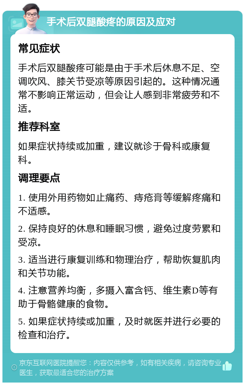 手术后双腿酸疼的原因及应对 常见症状 手术后双腿酸疼可能是由于手术后休息不足、空调吹风、膝关节受凉等原因引起的。这种情况通常不影响正常运动，但会让人感到非常疲劳和不适。 推荐科室 如果症状持续或加重，建议就诊于骨科或康复科。 调理要点 1. 使用外用药物如止痛药、痔疮膏等缓解疼痛和不适感。 2. 保持良好的休息和睡眠习惯，避免过度劳累和受凉。 3. 适当进行康复训练和物理治疗，帮助恢复肌肉和关节功能。 4. 注意营养均衡，多摄入富含钙、维生素D等有助于骨骼健康的食物。 5. 如果症状持续或加重，及时就医并进行必要的检查和治疗。