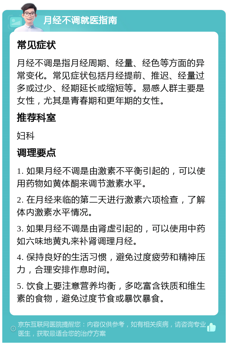 月经不调就医指南 常见症状 月经不调是指月经周期、经量、经色等方面的异常变化。常见症状包括月经提前、推迟、经量过多或过少、经期延长或缩短等。易感人群主要是女性，尤其是青春期和更年期的女性。 推荐科室 妇科 调理要点 1. 如果月经不调是由激素不平衡引起的，可以使用药物如黄体酮来调节激素水平。 2. 在月经来临的第二天进行激素六项检查，了解体内激素水平情况。 3. 如果月经不调是由肾虚引起的，可以使用中药如六味地黄丸来补肾调理月经。 4. 保持良好的生活习惯，避免过度疲劳和精神压力，合理安排作息时间。 5. 饮食上要注意营养均衡，多吃富含铁质和维生素的食物，避免过度节食或暴饮暴食。