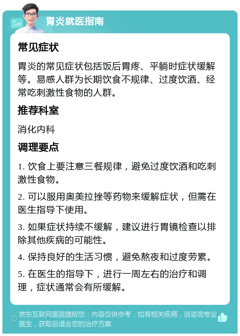 胃炎就医指南 常见症状 胃炎的常见症状包括饭后胃疼、平躺时症状缓解等。易感人群为长期饮食不规律、过度饮酒、经常吃刺激性食物的人群。 推荐科室 消化内科 调理要点 1. 饮食上要注意三餐规律，避免过度饮酒和吃刺激性食物。 2. 可以服用奥美拉挫等药物来缓解症状，但需在医生指导下使用。 3. 如果症状持续不缓解，建议进行胃镜检查以排除其他疾病的可能性。 4. 保持良好的生活习惯，避免熬夜和过度劳累。 5. 在医生的指导下，进行一周左右的治疗和调理，症状通常会有所缓解。