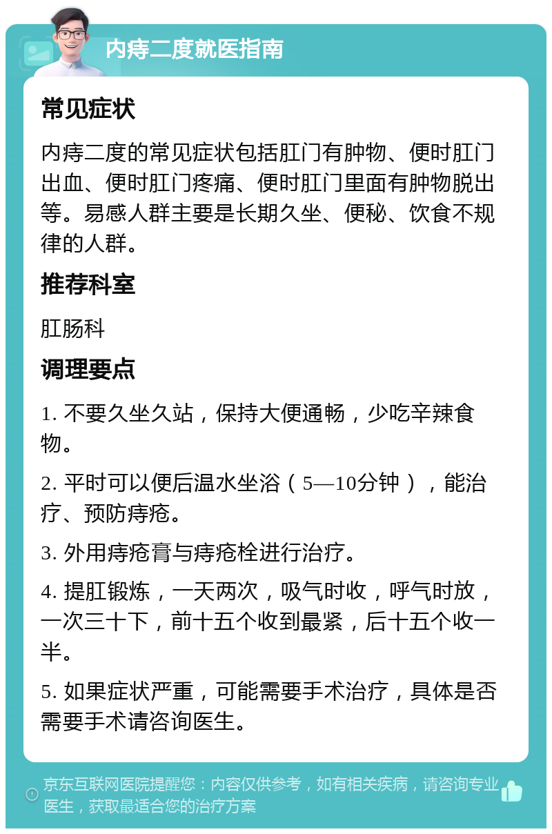 内痔二度就医指南 常见症状 内痔二度的常见症状包括肛门有肿物、便时肛门出血、便时肛门疼痛、便时肛门里面有肿物脱出等。易感人群主要是长期久坐、便秘、饮食不规律的人群。 推荐科室 肛肠科 调理要点 1. 不要久坐久站，保持大便通畅，少吃辛辣食物。 2. 平时可以便后温水坐浴（5—10分钟），能治疗、预防痔疮。 3. 外用痔疮膏与痔疮栓进行治疗。 4. 提肛锻炼，一天两次，吸气时收，呼气时放，一次三十下，前十五个收到最紧，后十五个收一半。 5. 如果症状严重，可能需要手术治疗，具体是否需要手术请咨询医生。