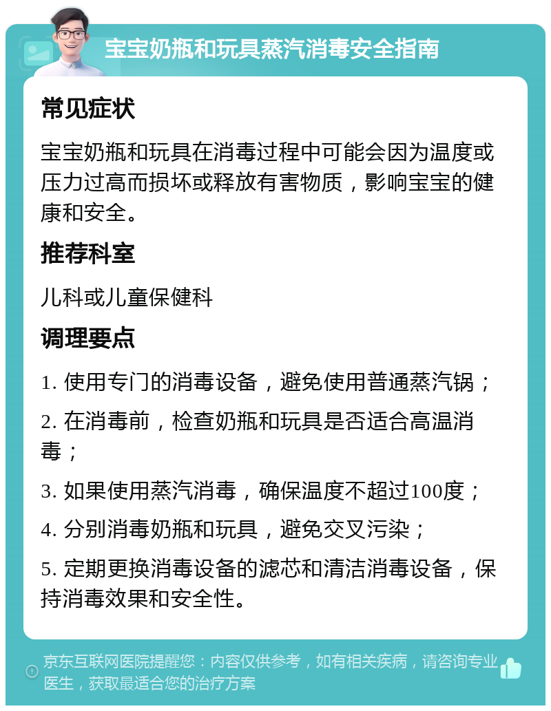 宝宝奶瓶和玩具蒸汽消毒安全指南 常见症状 宝宝奶瓶和玩具在消毒过程中可能会因为温度或压力过高而损坏或释放有害物质，影响宝宝的健康和安全。 推荐科室 儿科或儿童保健科 调理要点 1. 使用专门的消毒设备，避免使用普通蒸汽锅； 2. 在消毒前，检查奶瓶和玩具是否适合高温消毒； 3. 如果使用蒸汽消毒，确保温度不超过100度； 4. 分别消毒奶瓶和玩具，避免交叉污染； 5. 定期更换消毒设备的滤芯和清洁消毒设备，保持消毒效果和安全性。