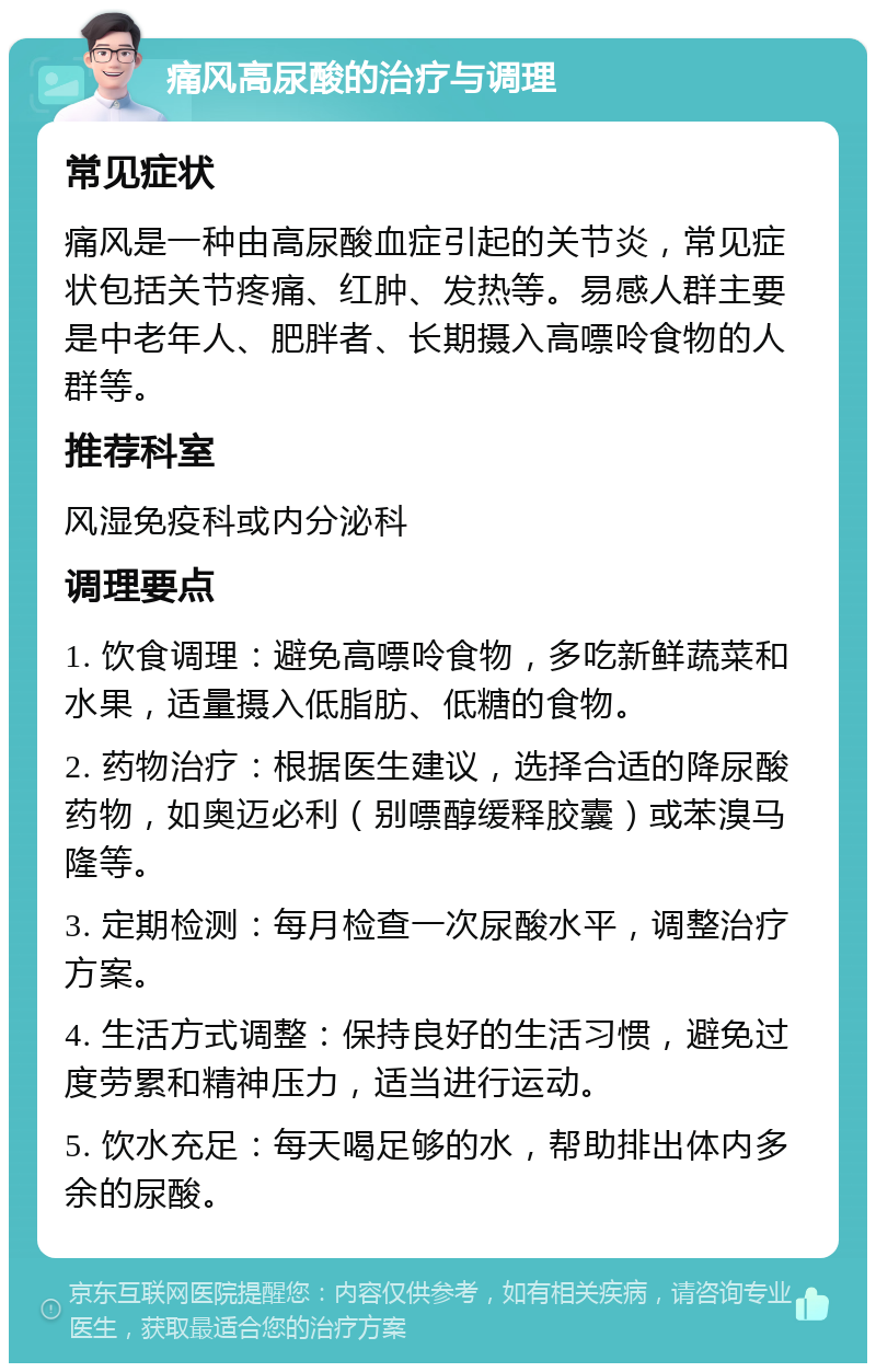 痛风高尿酸的治疗与调理 常见症状 痛风是一种由高尿酸血症引起的关节炎，常见症状包括关节疼痛、红肿、发热等。易感人群主要是中老年人、肥胖者、长期摄入高嘌呤食物的人群等。 推荐科室 风湿免疫科或内分泌科 调理要点 1. 饮食调理：避免高嘌呤食物，多吃新鲜蔬菜和水果，适量摄入低脂肪、低糖的食物。 2. 药物治疗：根据医生建议，选择合适的降尿酸药物，如奥迈必利（别嘌醇缓释胶囊）或苯溴马隆等。 3. 定期检测：每月检查一次尿酸水平，调整治疗方案。 4. 生活方式调整：保持良好的生活习惯，避免过度劳累和精神压力，适当进行运动。 5. 饮水充足：每天喝足够的水，帮助排出体内多余的尿酸。