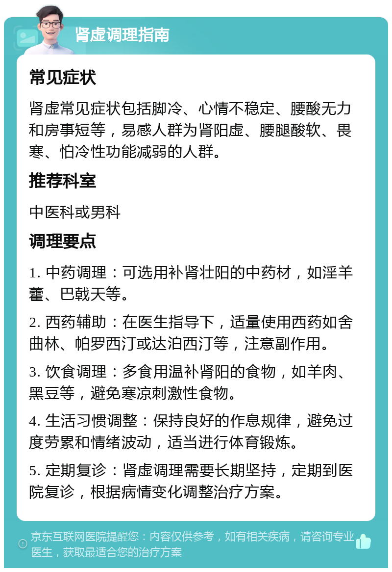 肾虚调理指南 常见症状 肾虚常见症状包括脚冷、心情不稳定、腰酸无力和房事短等，易感人群为肾阳虚、腰腿酸软、畏寒、怕冷性功能减弱的人群。 推荐科室 中医科或男科 调理要点 1. 中药调理：可选用补肾壮阳的中药材，如淫羊藿、巴戟天等。 2. 西药辅助：在医生指导下，适量使用西药如舍曲林、帕罗西汀或达泊西汀等，注意副作用。 3. 饮食调理：多食用温补肾阳的食物，如羊肉、黑豆等，避免寒凉刺激性食物。 4. 生活习惯调整：保持良好的作息规律，避免过度劳累和情绪波动，适当进行体育锻炼。 5. 定期复诊：肾虚调理需要长期坚持，定期到医院复诊，根据病情变化调整治疗方案。