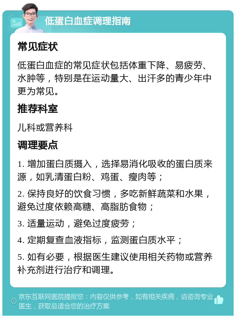 低蛋白血症调理指南 常见症状 低蛋白血症的常见症状包括体重下降、易疲劳、水肿等，特别是在运动量大、出汗多的青少年中更为常见。 推荐科室 儿科或营养科 调理要点 1. 增加蛋白质摄入，选择易消化吸收的蛋白质来源，如乳清蛋白粉、鸡蛋、瘦肉等； 2. 保持良好的饮食习惯，多吃新鲜蔬菜和水果，避免过度依赖高糖、高脂肪食物； 3. 适量运动，避免过度疲劳； 4. 定期复查血液指标，监测蛋白质水平； 5. 如有必要，根据医生建议使用相关药物或营养补充剂进行治疗和调理。