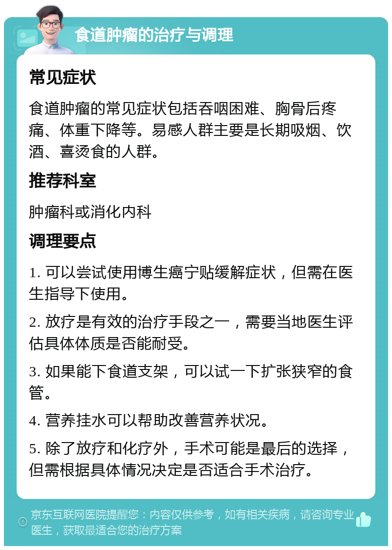 食道肿瘤的治疗与调理 常见症状 食道肿瘤的常见症状包括吞咽困难、胸骨后疼痛、体重下降等。易感人群主要是长期吸烟、饮酒、喜烫食的人群。 推荐科室 肿瘤科或消化内科 调理要点 1. 可以尝试使用博生癌宁贴缓解症状，但需在医生指导下使用。 2. 放疗是有效的治疗手段之一，需要当地医生评估具体体质是否能耐受。 3. 如果能下食道支架，可以试一下扩张狭窄的食管。 4. 营养挂水可以帮助改善营养状况。 5. 除了放疗和化疗外，手术可能是最后的选择，但需根据具体情况决定是否适合手术治疗。