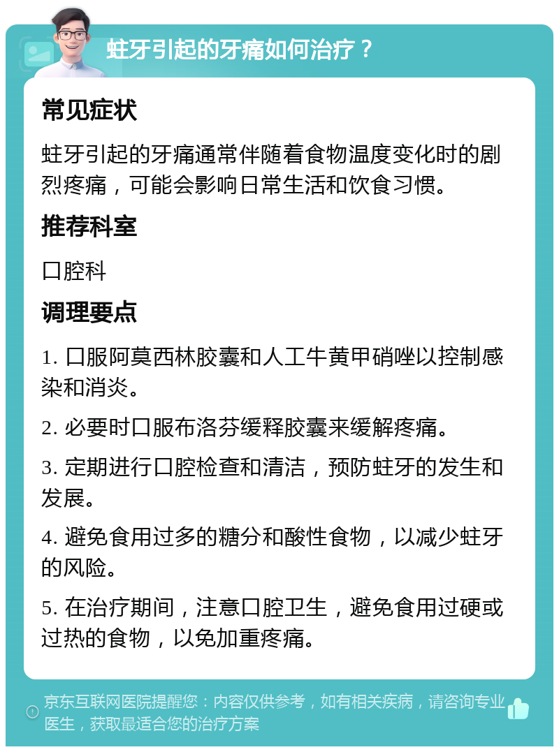 蛀牙引起的牙痛如何治疗？ 常见症状 蛀牙引起的牙痛通常伴随着食物温度变化时的剧烈疼痛，可能会影响日常生活和饮食习惯。 推荐科室 口腔科 调理要点 1. 口服阿莫西林胶囊和人工牛黄甲硝唑以控制感染和消炎。 2. 必要时口服布洛芬缓释胶囊来缓解疼痛。 3. 定期进行口腔检查和清洁，预防蛀牙的发生和发展。 4. 避免食用过多的糖分和酸性食物，以减少蛀牙的风险。 5. 在治疗期间，注意口腔卫生，避免食用过硬或过热的食物，以免加重疼痛。