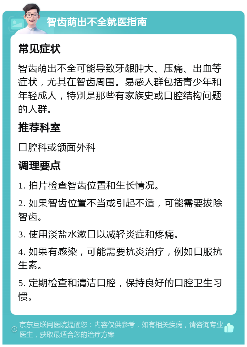 智齿萌出不全就医指南 常见症状 智齿萌出不全可能导致牙龈肿大、压痛、出血等症状，尤其在智齿周围。易感人群包括青少年和年轻成人，特别是那些有家族史或口腔结构问题的人群。 推荐科室 口腔科或颌面外科 调理要点 1. 拍片检查智齿位置和生长情况。 2. 如果智齿位置不当或引起不适，可能需要拔除智齿。 3. 使用淡盐水漱口以减轻炎症和疼痛。 4. 如果有感染，可能需要抗炎治疗，例如口服抗生素。 5. 定期检查和清洁口腔，保持良好的口腔卫生习惯。