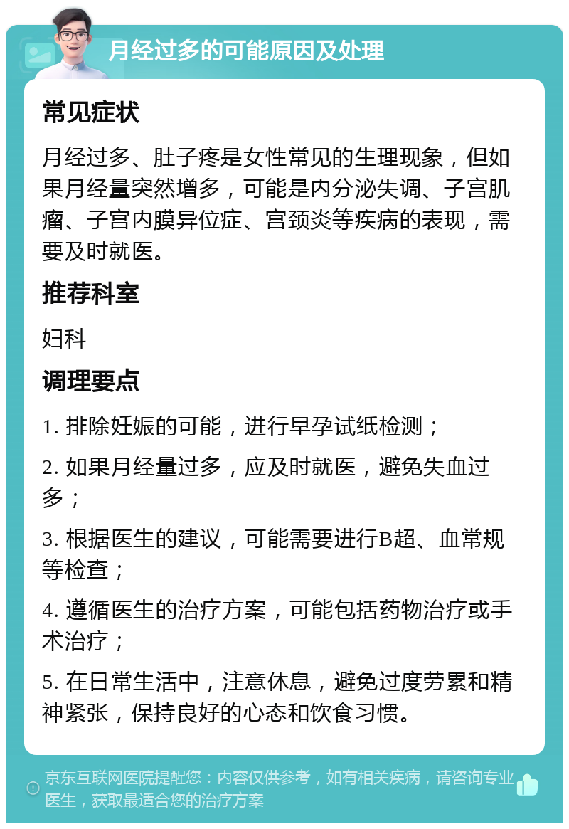 月经过多的可能原因及处理 常见症状 月经过多、肚子疼是女性常见的生理现象，但如果月经量突然增多，可能是内分泌失调、子宫肌瘤、子宫内膜异位症、宫颈炎等疾病的表现，需要及时就医。 推荐科室 妇科 调理要点 1. 排除妊娠的可能，进行早孕试纸检测； 2. 如果月经量过多，应及时就医，避免失血过多； 3. 根据医生的建议，可能需要进行B超、血常规等检查； 4. 遵循医生的治疗方案，可能包括药物治疗或手术治疗； 5. 在日常生活中，注意休息，避免过度劳累和精神紧张，保持良好的心态和饮食习惯。