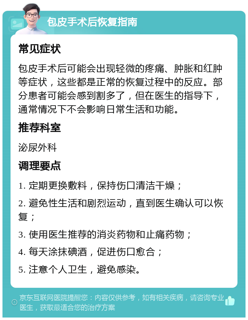 包皮手术后恢复指南 常见症状 包皮手术后可能会出现轻微的疼痛、肿胀和红肿等症状，这些都是正常的恢复过程中的反应。部分患者可能会感到割多了，但在医生的指导下，通常情况下不会影响日常生活和功能。 推荐科室 泌尿外科 调理要点 1. 定期更换敷料，保持伤口清洁干燥； 2. 避免性生活和剧烈运动，直到医生确认可以恢复； 3. 使用医生推荐的消炎药物和止痛药物； 4. 每天涂抹碘酒，促进伤口愈合； 5. 注意个人卫生，避免感染。