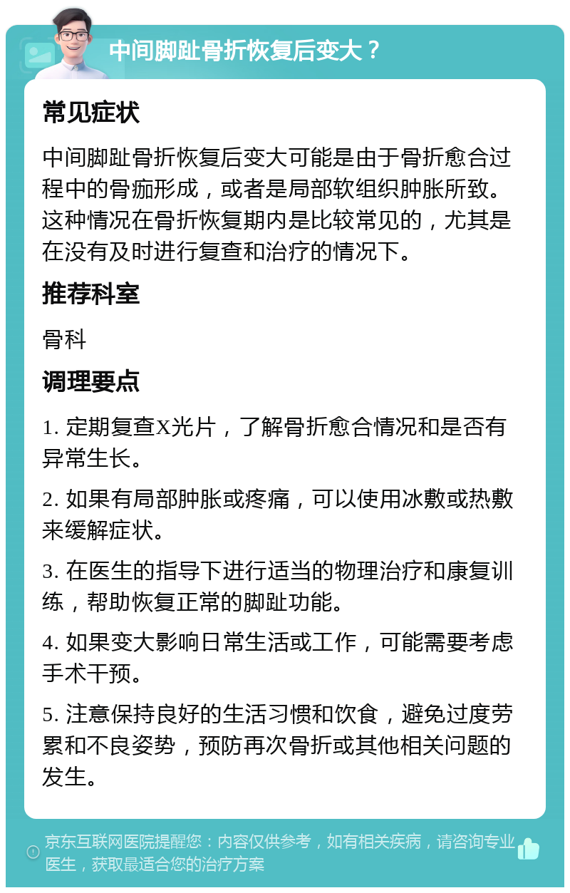 中间脚趾骨折恢复后变大？ 常见症状 中间脚趾骨折恢复后变大可能是由于骨折愈合过程中的骨痂形成，或者是局部软组织肿胀所致。这种情况在骨折恢复期内是比较常见的，尤其是在没有及时进行复查和治疗的情况下。 推荐科室 骨科 调理要点 1. 定期复查X光片，了解骨折愈合情况和是否有异常生长。 2. 如果有局部肿胀或疼痛，可以使用冰敷或热敷来缓解症状。 3. 在医生的指导下进行适当的物理治疗和康复训练，帮助恢复正常的脚趾功能。 4. 如果变大影响日常生活或工作，可能需要考虑手术干预。 5. 注意保持良好的生活习惯和饮食，避免过度劳累和不良姿势，预防再次骨折或其他相关问题的发生。