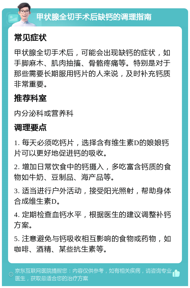 甲状腺全切手术后缺钙的调理指南 常见症状 甲状腺全切手术后，可能会出现缺钙的症状，如手脚麻木、肌肉抽搐、骨骼疼痛等。特别是对于那些需要长期服用钙片的人来说，及时补充钙质非常重要。 推荐科室 内分泌科或营养科 调理要点 1. 每天必须吃钙片，选择含有维生素D的娘娘钙片可以更好地促进钙的吸收。 2. 增加日常饮食中的钙摄入，多吃富含钙质的食物如牛奶、豆制品、海产品等。 3. 适当进行户外活动，接受阳光照射，帮助身体合成维生素D。 4. 定期检查血钙水平，根据医生的建议调整补钙方案。 5. 注意避免与钙吸收相互影响的食物或药物，如咖啡、酒精、某些抗生素等。