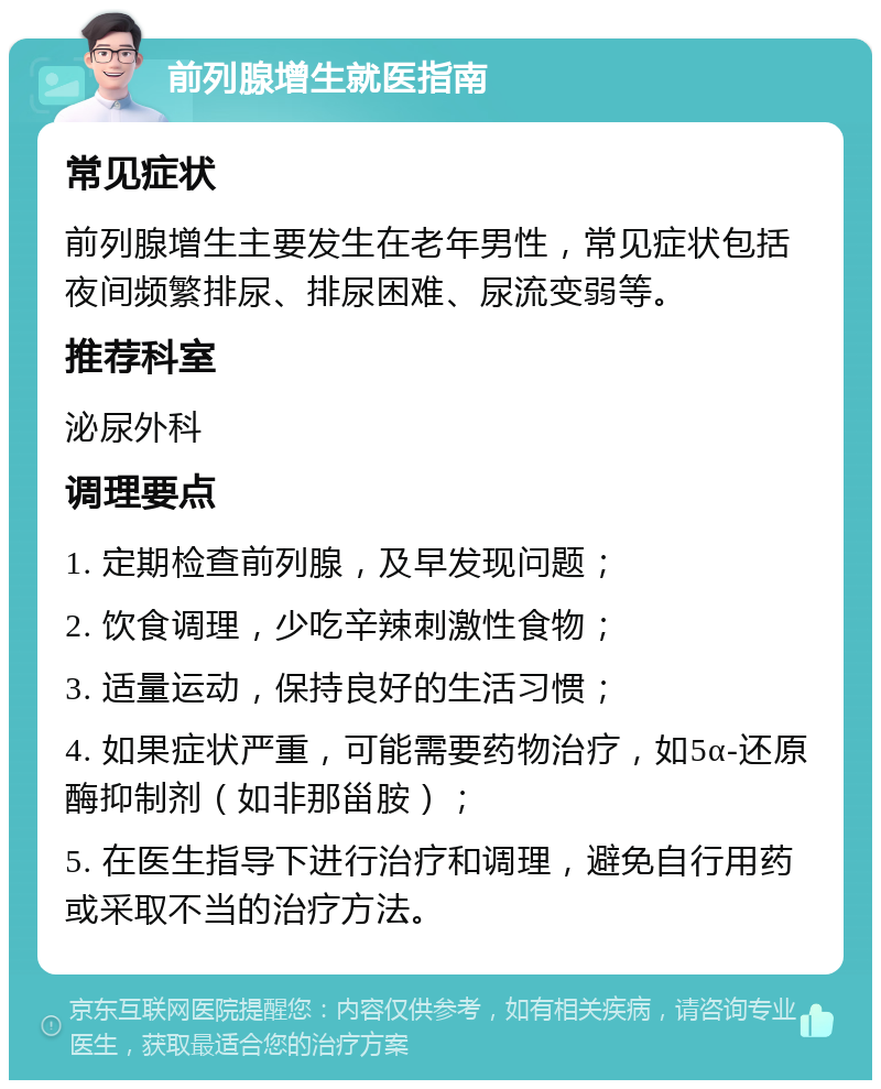 前列腺增生就医指南 常见症状 前列腺增生主要发生在老年男性，常见症状包括夜间频繁排尿、排尿困难、尿流变弱等。 推荐科室 泌尿外科 调理要点 1. 定期检查前列腺，及早发现问题； 2. 饮食调理，少吃辛辣刺激性食物； 3. 适量运动，保持良好的生活习惯； 4. 如果症状严重，可能需要药物治疗，如5α-还原酶抑制剂（如非那甾胺）； 5. 在医生指导下进行治疗和调理，避免自行用药或采取不当的治疗方法。