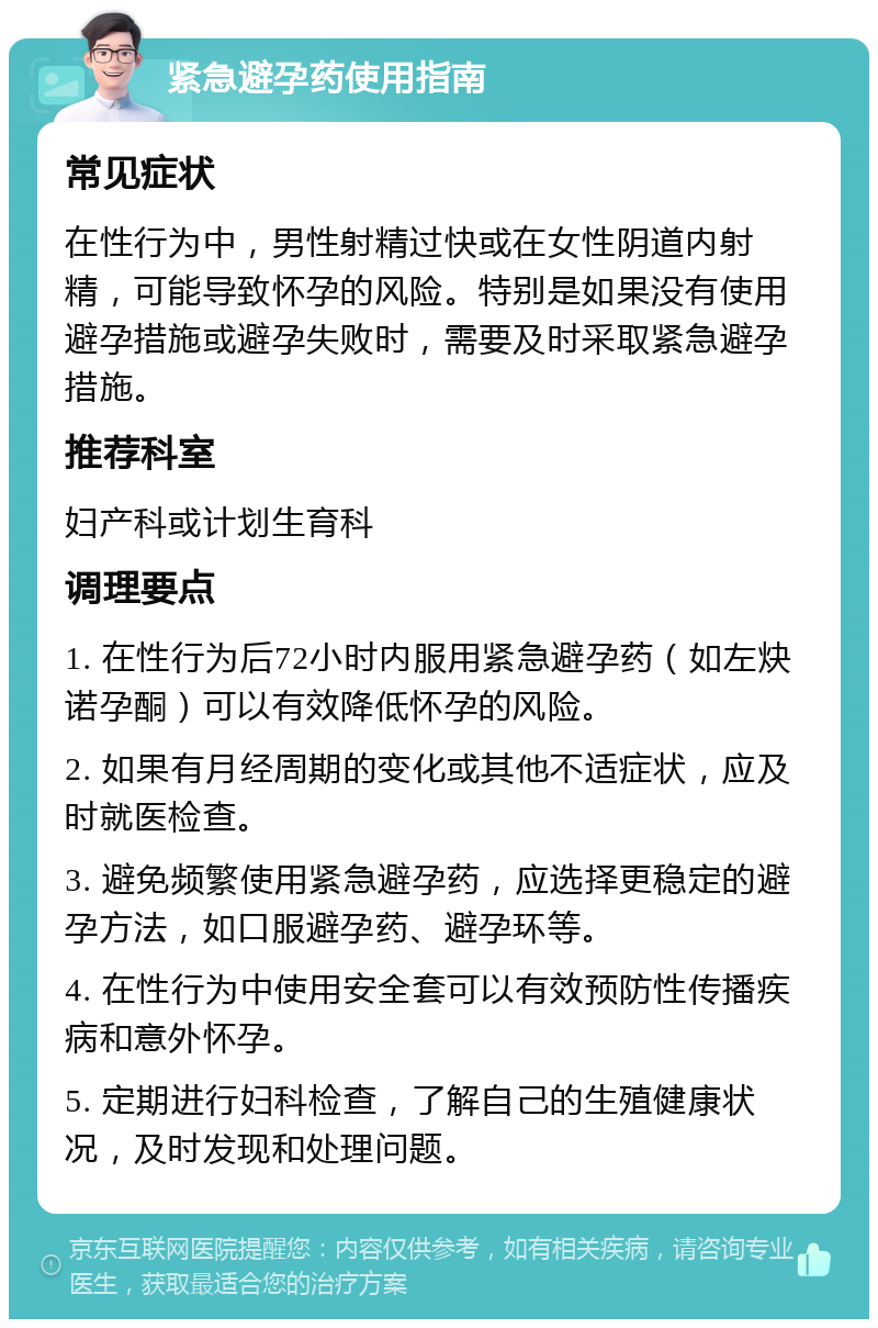 紧急避孕药使用指南 常见症状 在性行为中，男性射精过快或在女性阴道内射精，可能导致怀孕的风险。特别是如果没有使用避孕措施或避孕失败时，需要及时采取紧急避孕措施。 推荐科室 妇产科或计划生育科 调理要点 1. 在性行为后72小时内服用紧急避孕药（如左炔诺孕酮）可以有效降低怀孕的风险。 2. 如果有月经周期的变化或其他不适症状，应及时就医检查。 3. 避免频繁使用紧急避孕药，应选择更稳定的避孕方法，如口服避孕药、避孕环等。 4. 在性行为中使用安全套可以有效预防性传播疾病和意外怀孕。 5. 定期进行妇科检查，了解自己的生殖健康状况，及时发现和处理问题。