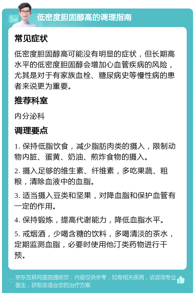 低密度胆固醇高的调理指南 常见症状 低密度胆固醇高可能没有明显的症状，但长期高水平的低密度胆固醇会增加心血管疾病的风险，尤其是对于有家族血栓、糖尿病史等慢性病的患者来说更为重要。 推荐科室 内分泌科 调理要点 1. 保持低脂饮食，减少脂肪肉类的摄入，限制动物内脏、蛋黄、奶油、煎炸食物的摄入。 2. 摄入足够的维生素、纤维素，多吃果蔬、粗粮，清除血液中的血脂。 3. 适当摄入豆类和坚果，对降血脂和保护血管有一定的作用。 4. 保持锻炼，提高代谢能力，降低血脂水平。 5. 戒烟酒，少喝含糖的饮料，多喝清淡的茶水，定期监测血脂，必要时使用他汀类药物进行干预。