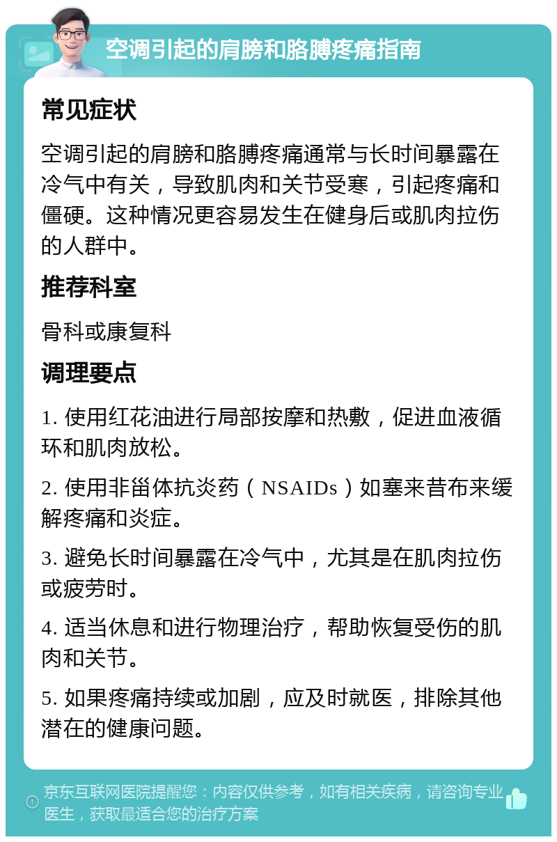 空调引起的肩膀和胳膊疼痛指南 常见症状 空调引起的肩膀和胳膊疼痛通常与长时间暴露在冷气中有关，导致肌肉和关节受寒，引起疼痛和僵硬。这种情况更容易发生在健身后或肌肉拉伤的人群中。 推荐科室 骨科或康复科 调理要点 1. 使用红花油进行局部按摩和热敷，促进血液循环和肌肉放松。 2. 使用非甾体抗炎药（NSAIDs）如塞来昔布来缓解疼痛和炎症。 3. 避免长时间暴露在冷气中，尤其是在肌肉拉伤或疲劳时。 4. 适当休息和进行物理治疗，帮助恢复受伤的肌肉和关节。 5. 如果疼痛持续或加剧，应及时就医，排除其他潜在的健康问题。