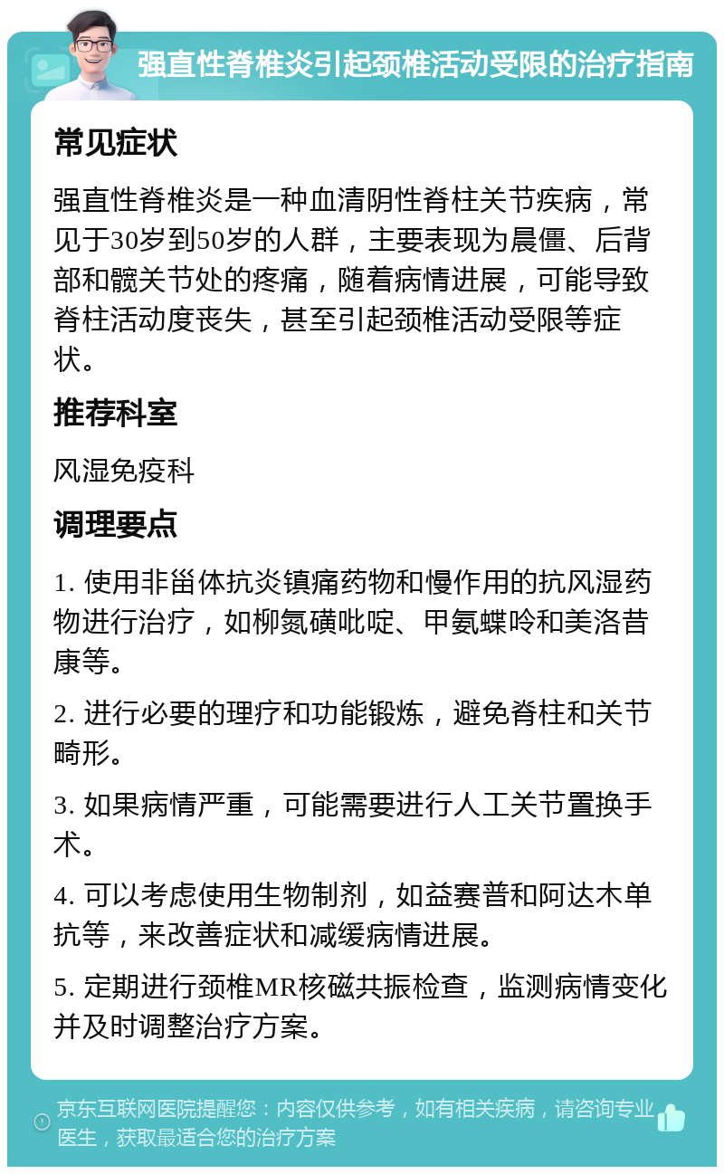 强直性脊椎炎引起颈椎活动受限的治疗指南 常见症状 强直性脊椎炎是一种血清阴性脊柱关节疾病，常见于30岁到50岁的人群，主要表现为晨僵、后背部和髋关节处的疼痛，随着病情进展，可能导致脊柱活动度丧失，甚至引起颈椎活动受限等症状。 推荐科室 风湿免疫科 调理要点 1. 使用非甾体抗炎镇痛药物和慢作用的抗风湿药物进行治疗，如柳氮磺吡啶、甲氨蝶呤和美洛昔康等。 2. 进行必要的理疗和功能锻炼，避免脊柱和关节畸形。 3. 如果病情严重，可能需要进行人工关节置换手术。 4. 可以考虑使用生物制剂，如益赛普和阿达木单抗等，来改善症状和减缓病情进展。 5. 定期进行颈椎MR核磁共振检查，监测病情变化并及时调整治疗方案。