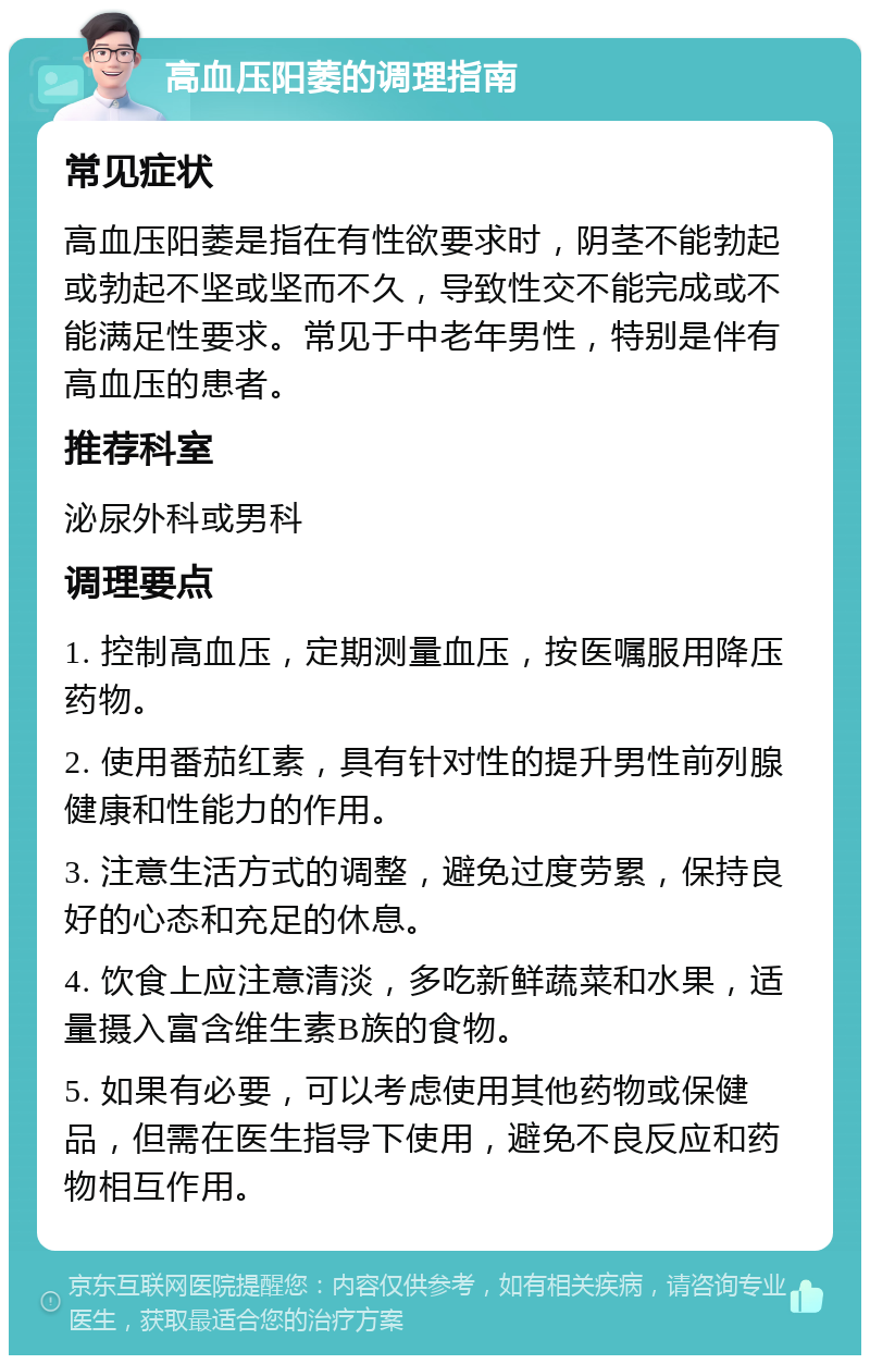 高血压阳萎的调理指南 常见症状 高血压阳萎是指在有性欲要求时，阴茎不能勃起或勃起不坚或坚而不久，导致性交不能完成或不能满足性要求。常见于中老年男性，特别是伴有高血压的患者。 推荐科室 泌尿外科或男科 调理要点 1. 控制高血压，定期测量血压，按医嘱服用降压药物。 2. 使用番茄红素，具有针对性的提升男性前列腺健康和性能力的作用。 3. 注意生活方式的调整，避免过度劳累，保持良好的心态和充足的休息。 4. 饮食上应注意清淡，多吃新鲜蔬菜和水果，适量摄入富含维生素B族的食物。 5. 如果有必要，可以考虑使用其他药物或保健品，但需在医生指导下使用，避免不良反应和药物相互作用。