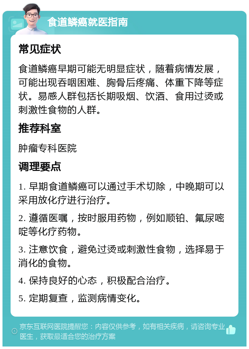 食道鳞癌就医指南 常见症状 食道鳞癌早期可能无明显症状，随着病情发展，可能出现吞咽困难、胸骨后疼痛、体重下降等症状。易感人群包括长期吸烟、饮酒、食用过烫或刺激性食物的人群。 推荐科室 肿瘤专科医院 调理要点 1. 早期食道鳞癌可以通过手术切除，中晚期可以采用放化疗进行治疗。 2. 遵循医嘱，按时服用药物，例如顺铂、氟尿嘧啶等化疗药物。 3. 注意饮食，避免过烫或刺激性食物，选择易于消化的食物。 4. 保持良好的心态，积极配合治疗。 5. 定期复查，监测病情变化。