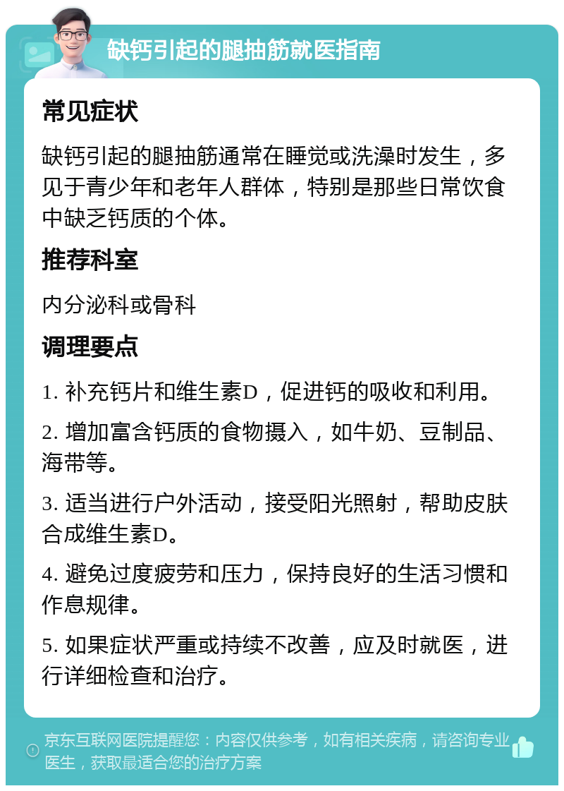 缺钙引起的腿抽筋就医指南 常见症状 缺钙引起的腿抽筋通常在睡觉或洗澡时发生，多见于青少年和老年人群体，特别是那些日常饮食中缺乏钙质的个体。 推荐科室 内分泌科或骨科 调理要点 1. 补充钙片和维生素D，促进钙的吸收和利用。 2. 增加富含钙质的食物摄入，如牛奶、豆制品、海带等。 3. 适当进行户外活动，接受阳光照射，帮助皮肤合成维生素D。 4. 避免过度疲劳和压力，保持良好的生活习惯和作息规律。 5. 如果症状严重或持续不改善，应及时就医，进行详细检查和治疗。