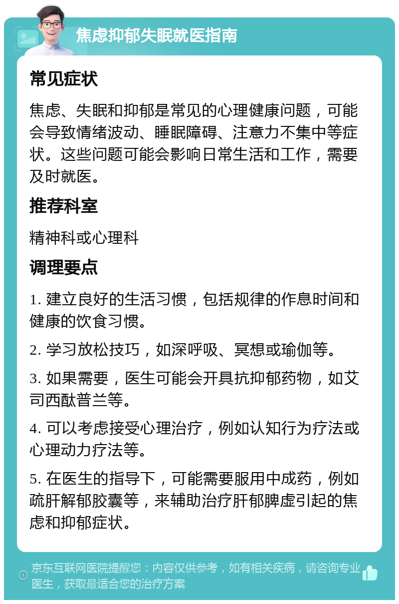 焦虑抑郁失眠就医指南 常见症状 焦虑、失眠和抑郁是常见的心理健康问题，可能会导致情绪波动、睡眠障碍、注意力不集中等症状。这些问题可能会影响日常生活和工作，需要及时就医。 推荐科室 精神科或心理科 调理要点 1. 建立良好的生活习惯，包括规律的作息时间和健康的饮食习惯。 2. 学习放松技巧，如深呼吸、冥想或瑜伽等。 3. 如果需要，医生可能会开具抗抑郁药物，如艾司西酞普兰等。 4. 可以考虑接受心理治疗，例如认知行为疗法或心理动力疗法等。 5. 在医生的指导下，可能需要服用中成药，例如疏肝解郁胶囊等，来辅助治疗肝郁脾虚引起的焦虑和抑郁症状。