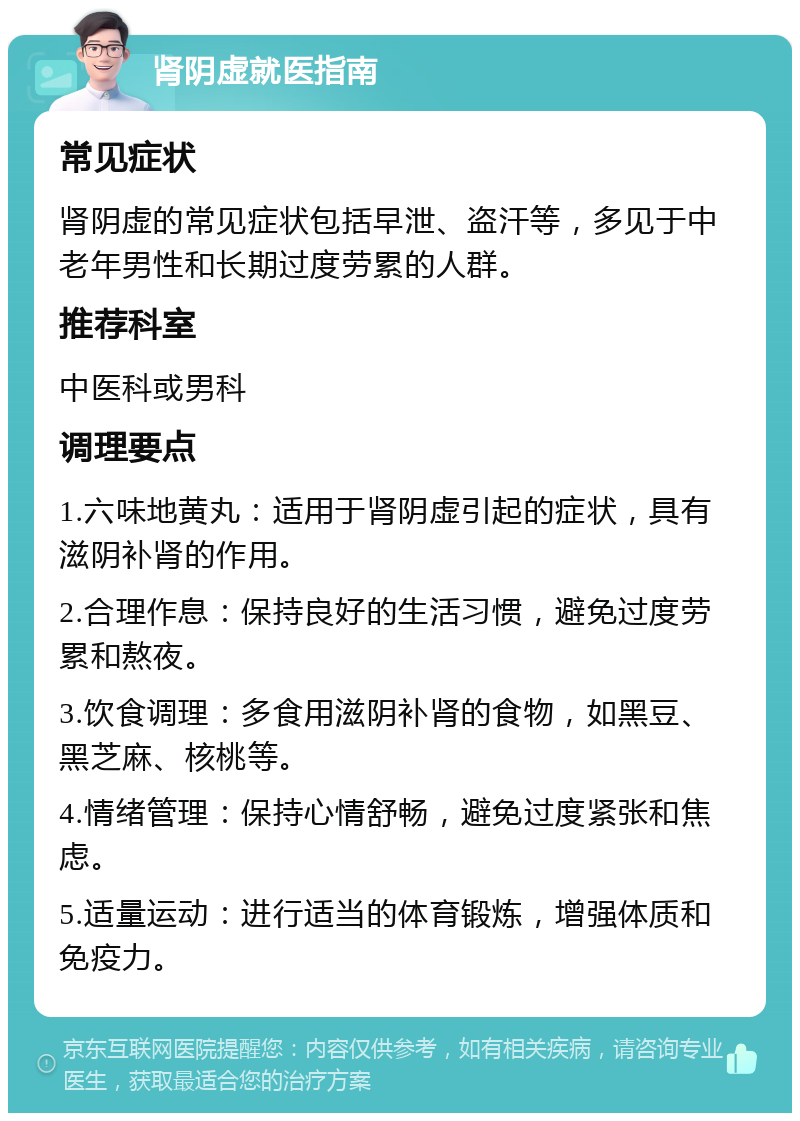 肾阴虚就医指南 常见症状 肾阴虚的常见症状包括早泄、盗汗等，多见于中老年男性和长期过度劳累的人群。 推荐科室 中医科或男科 调理要点 1.六味地黄丸：适用于肾阴虚引起的症状，具有滋阴补肾的作用。 2.合理作息：保持良好的生活习惯，避免过度劳累和熬夜。 3.饮食调理：多食用滋阴补肾的食物，如黑豆、黑芝麻、核桃等。 4.情绪管理：保持心情舒畅，避免过度紧张和焦虑。 5.适量运动：进行适当的体育锻炼，增强体质和免疫力。