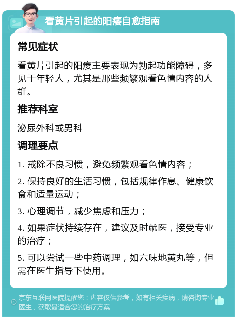 看黄片引起的阳痿自愈指南 常见症状 看黄片引起的阳痿主要表现为勃起功能障碍，多见于年轻人，尤其是那些频繁观看色情内容的人群。 推荐科室 泌尿外科或男科 调理要点 1. 戒除不良习惯，避免频繁观看色情内容； 2. 保持良好的生活习惯，包括规律作息、健康饮食和适量运动； 3. 心理调节，减少焦虑和压力； 4. 如果症状持续存在，建议及时就医，接受专业的治疗； 5. 可以尝试一些中药调理，如六味地黄丸等，但需在医生指导下使用。