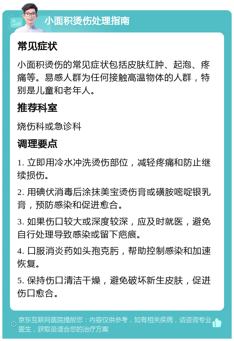 小面积烫伤处理指南 常见症状 小面积烫伤的常见症状包括皮肤红肿、起泡、疼痛等。易感人群为任何接触高温物体的人群，特别是儿童和老年人。 推荐科室 烧伤科或急诊科 调理要点 1. 立即用冷水冲洗烫伤部位，减轻疼痛和防止继续损伤。 2. 用碘伏消毒后涂抹美宝烫伤膏或磺胺嘧啶银乳膏，预防感染和促进愈合。 3. 如果伤口较大或深度较深，应及时就医，避免自行处理导致感染或留下疤痕。 4. 口服消炎药如头孢克肟，帮助控制感染和加速恢复。 5. 保持伤口清洁干燥，避免破坏新生皮肤，促进伤口愈合。