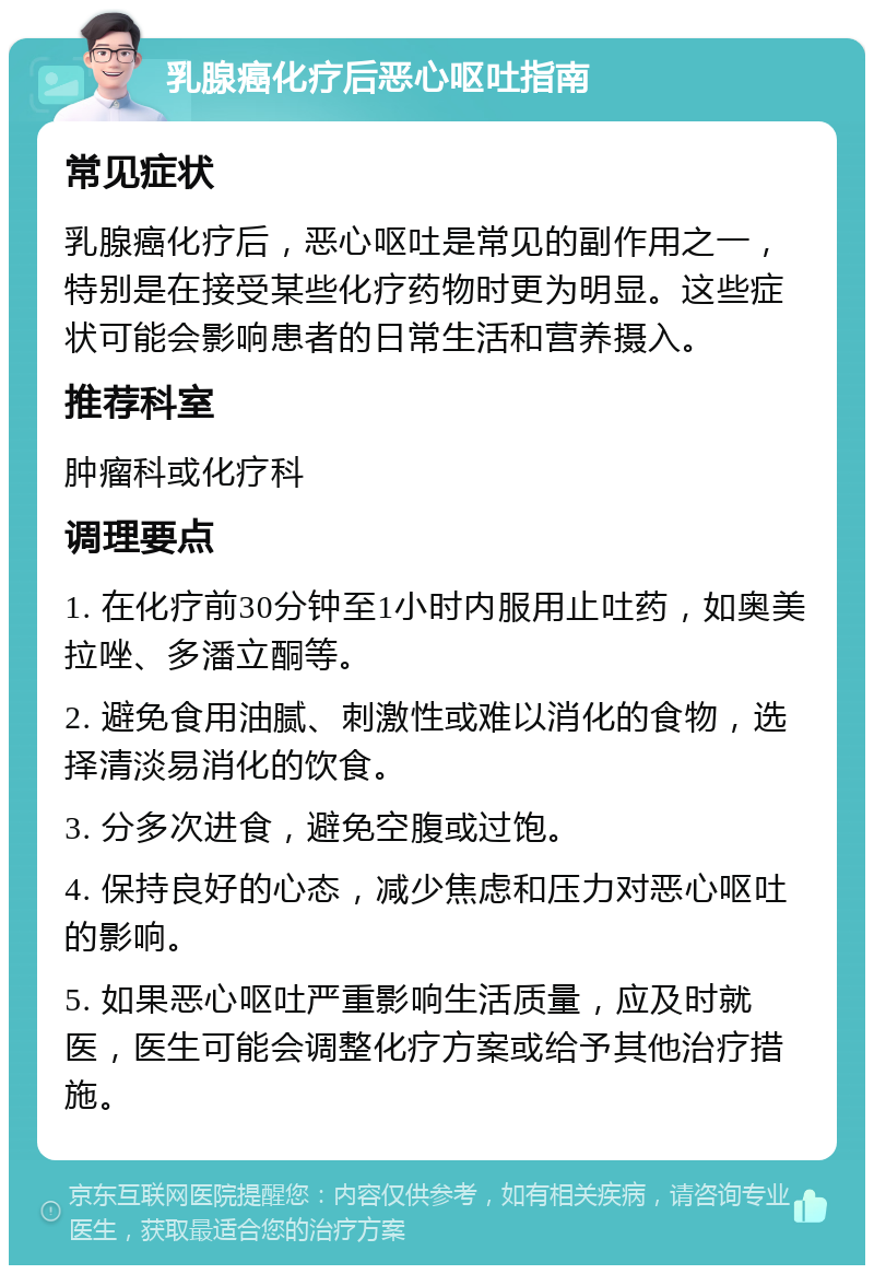 乳腺癌化疗后恶心呕吐指南 常见症状 乳腺癌化疗后，恶心呕吐是常见的副作用之一，特别是在接受某些化疗药物时更为明显。这些症状可能会影响患者的日常生活和营养摄入。 推荐科室 肿瘤科或化疗科 调理要点 1. 在化疗前30分钟至1小时内服用止吐药，如奥美拉唑、多潘立酮等。 2. 避免食用油腻、刺激性或难以消化的食物，选择清淡易消化的饮食。 3. 分多次进食，避免空腹或过饱。 4. 保持良好的心态，减少焦虑和压力对恶心呕吐的影响。 5. 如果恶心呕吐严重影响生活质量，应及时就医，医生可能会调整化疗方案或给予其他治疗措施。