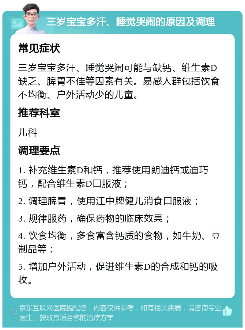 三岁宝宝多汗、睡觉哭闹的原因及调理 常见症状 三岁宝宝多汗、睡觉哭闹可能与缺钙、维生素D缺乏、脾胃不佳等因素有关。易感人群包括饮食不均衡、户外活动少的儿童。 推荐科室 儿科 调理要点 1. 补充维生素D和钙，推荐使用朗迪钙或迪巧钙，配合维生素D口服液； 2. 调理脾胃，使用江中牌健儿消食口服液； 3. 规律服药，确保药物的临床效果； 4. 饮食均衡，多食富含钙质的食物，如牛奶、豆制品等； 5. 增加户外活动，促进维生素D的合成和钙的吸收。