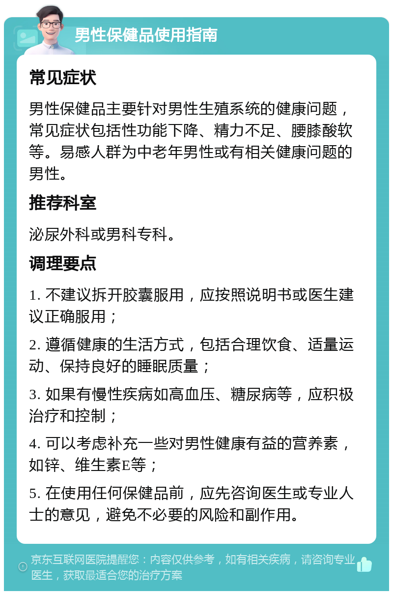 男性保健品使用指南 常见症状 男性保健品主要针对男性生殖系统的健康问题，常见症状包括性功能下降、精力不足、腰膝酸软等。易感人群为中老年男性或有相关健康问题的男性。 推荐科室 泌尿外科或男科专科。 调理要点 1. 不建议拆开胶囊服用，应按照说明书或医生建议正确服用； 2. 遵循健康的生活方式，包括合理饮食、适量运动、保持良好的睡眠质量； 3. 如果有慢性疾病如高血压、糖尿病等，应积极治疗和控制； 4. 可以考虑补充一些对男性健康有益的营养素，如锌、维生素E等； 5. 在使用任何保健品前，应先咨询医生或专业人士的意见，避免不必要的风险和副作用。