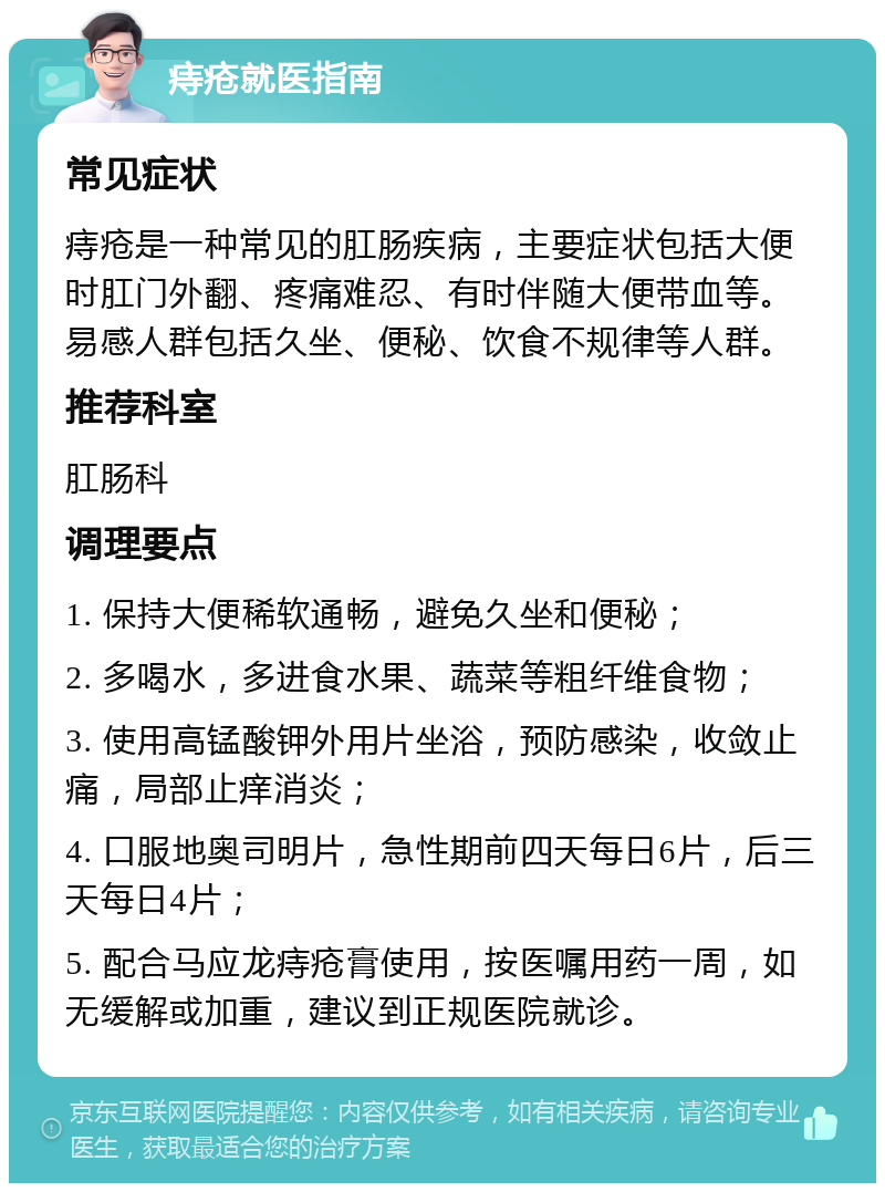 痔疮就医指南 常见症状 痔疮是一种常见的肛肠疾病，主要症状包括大便时肛门外翻、疼痛难忍、有时伴随大便带血等。易感人群包括久坐、便秘、饮食不规律等人群。 推荐科室 肛肠科 调理要点 1. 保持大便稀软通畅，避免久坐和便秘； 2. 多喝水，多进食水果、蔬菜等粗纤维食物； 3. 使用高锰酸钾外用片坐浴，预防感染，收敛止痛，局部止痒消炎； 4. 口服地奥司明片，急性期前四天每日6片，后三天每日4片； 5. 配合马应龙痔疮膏使用，按医嘱用药一周，如无缓解或加重，建议到正规医院就诊。