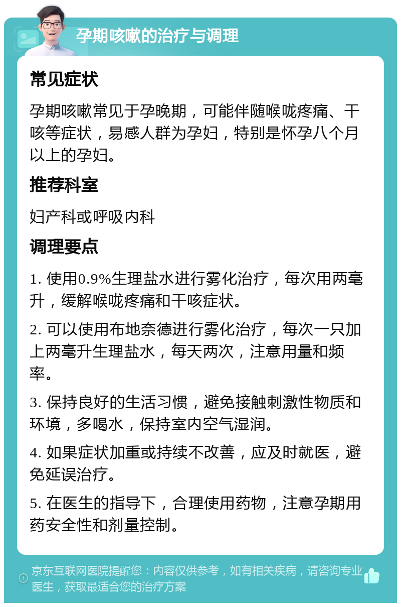 孕期咳嗽的治疗与调理 常见症状 孕期咳嗽常见于孕晚期，可能伴随喉咙疼痛、干咳等症状，易感人群为孕妇，特别是怀孕八个月以上的孕妇。 推荐科室 妇产科或呼吸内科 调理要点 1. 使用0.9%生理盐水进行雾化治疗，每次用两毫升，缓解喉咙疼痛和干咳症状。 2. 可以使用布地奈德进行雾化治疗，每次一只加上两毫升生理盐水，每天两次，注意用量和频率。 3. 保持良好的生活习惯，避免接触刺激性物质和环境，多喝水，保持室内空气湿润。 4. 如果症状加重或持续不改善，应及时就医，避免延误治疗。 5. 在医生的指导下，合理使用药物，注意孕期用药安全性和剂量控制。