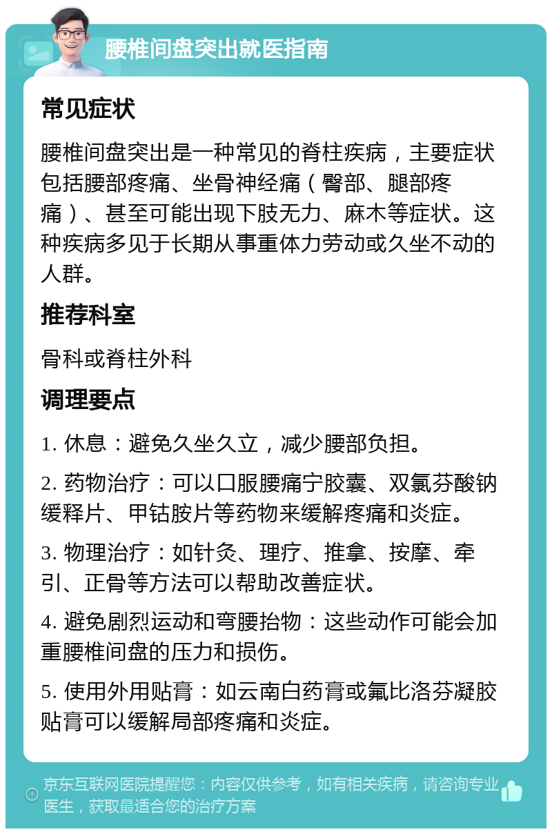 腰椎间盘突出就医指南 常见症状 腰椎间盘突出是一种常见的脊柱疾病，主要症状包括腰部疼痛、坐骨神经痛（臀部、腿部疼痛）、甚至可能出现下肢无力、麻木等症状。这种疾病多见于长期从事重体力劳动或久坐不动的人群。 推荐科室 骨科或脊柱外科 调理要点 1. 休息：避免久坐久立，减少腰部负担。 2. 药物治疗：可以口服腰痛宁胶囊、双氯芬酸钠缓释片、甲钴胺片等药物来缓解疼痛和炎症。 3. 物理治疗：如针灸、理疗、推拿、按摩、牵引、正骨等方法可以帮助改善症状。 4. 避免剧烈运动和弯腰抬物：这些动作可能会加重腰椎间盘的压力和损伤。 5. 使用外用贴膏：如云南白药膏或氟比洛芬凝胶贴膏可以缓解局部疼痛和炎症。