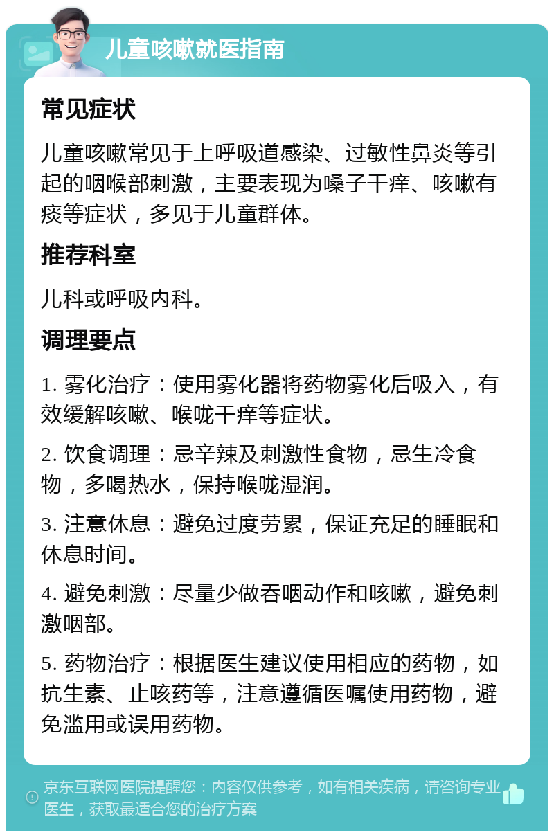 儿童咳嗽就医指南 常见症状 儿童咳嗽常见于上呼吸道感染、过敏性鼻炎等引起的咽喉部刺激，主要表现为嗓子干痒、咳嗽有痰等症状，多见于儿童群体。 推荐科室 儿科或呼吸内科。 调理要点 1. 雾化治疗：使用雾化器将药物雾化后吸入，有效缓解咳嗽、喉咙干痒等症状。 2. 饮食调理：忌辛辣及刺激性食物，忌生冷食物，多喝热水，保持喉咙湿润。 3. 注意休息：避免过度劳累，保证充足的睡眠和休息时间。 4. 避免刺激：尽量少做吞咽动作和咳嗽，避免刺激咽部。 5. 药物治疗：根据医生建议使用相应的药物，如抗生素、止咳药等，注意遵循医嘱使用药物，避免滥用或误用药物。