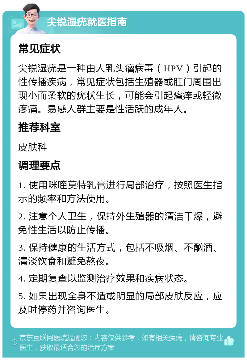 尖锐湿疣就医指南 常见症状 尖锐湿疣是一种由人乳头瘤病毒（HPV）引起的性传播疾病，常见症状包括生殖器或肛门周围出现小而柔软的疣状生长，可能会引起瘙痒或轻微疼痛。易感人群主要是性活跃的成年人。 推荐科室 皮肤科 调理要点 1. 使用咪喹莫特乳膏进行局部治疗，按照医生指示的频率和方法使用。 2. 注意个人卫生，保持外生殖器的清洁干燥，避免性生活以防止传播。 3. 保持健康的生活方式，包括不吸烟、不酗酒、清淡饮食和避免熬夜。 4. 定期复查以监测治疗效果和疾病状态。 5. 如果出现全身不适或明显的局部皮肤反应，应及时停药并咨询医生。