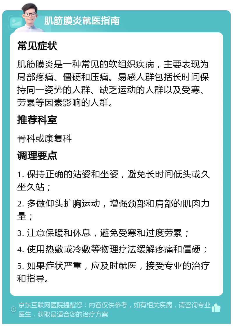 肌筋膜炎就医指南 常见症状 肌筋膜炎是一种常见的软组织疾病，主要表现为局部疼痛、僵硬和压痛。易感人群包括长时间保持同一姿势的人群、缺乏运动的人群以及受寒、劳累等因素影响的人群。 推荐科室 骨科或康复科 调理要点 1. 保持正确的站姿和坐姿，避免长时间低头或久坐久站； 2. 多做仰头扩胸运动，增强颈部和肩部的肌肉力量； 3. 注意保暖和休息，避免受寒和过度劳累； 4. 使用热敷或冷敷等物理疗法缓解疼痛和僵硬； 5. 如果症状严重，应及时就医，接受专业的治疗和指导。