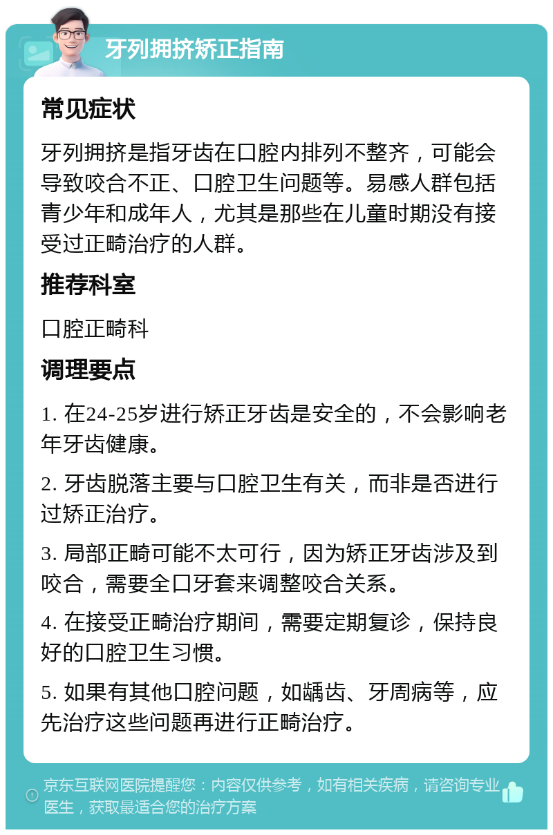 牙列拥挤矫正指南 常见症状 牙列拥挤是指牙齿在口腔内排列不整齐，可能会导致咬合不正、口腔卫生问题等。易感人群包括青少年和成年人，尤其是那些在儿童时期没有接受过正畸治疗的人群。 推荐科室 口腔正畸科 调理要点 1. 在24-25岁进行矫正牙齿是安全的，不会影响老年牙齿健康。 2. 牙齿脱落主要与口腔卫生有关，而非是否进行过矫正治疗。 3. 局部正畸可能不太可行，因为矫正牙齿涉及到咬合，需要全口牙套来调整咬合关系。 4. 在接受正畸治疗期间，需要定期复诊，保持良好的口腔卫生习惯。 5. 如果有其他口腔问题，如龋齿、牙周病等，应先治疗这些问题再进行正畸治疗。