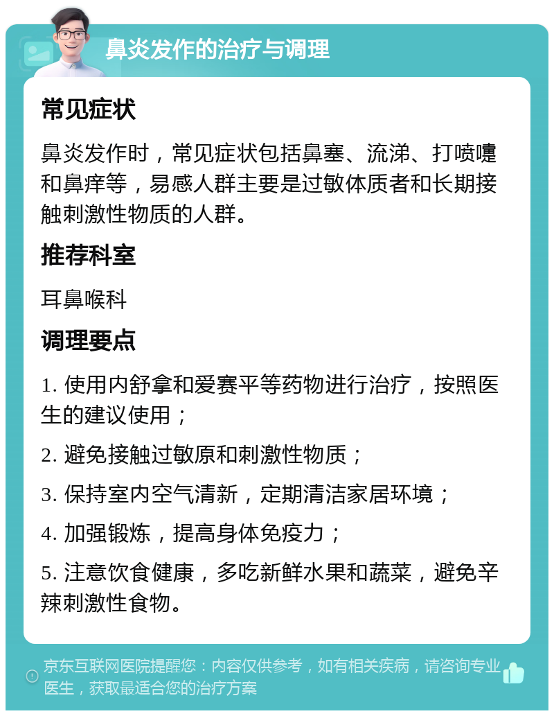 鼻炎发作的治疗与调理 常见症状 鼻炎发作时，常见症状包括鼻塞、流涕、打喷嚏和鼻痒等，易感人群主要是过敏体质者和长期接触刺激性物质的人群。 推荐科室 耳鼻喉科 调理要点 1. 使用内舒拿和爱赛平等药物进行治疗，按照医生的建议使用； 2. 避免接触过敏原和刺激性物质； 3. 保持室内空气清新，定期清洁家居环境； 4. 加强锻炼，提高身体免疫力； 5. 注意饮食健康，多吃新鲜水果和蔬菜，避免辛辣刺激性食物。