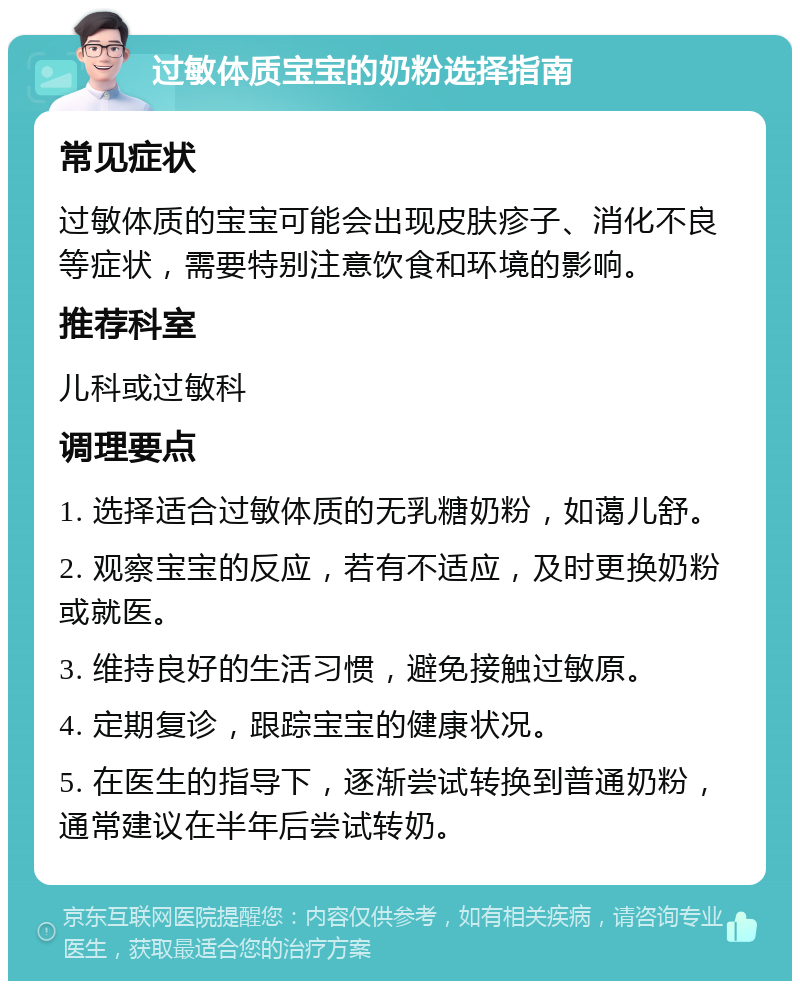 过敏体质宝宝的奶粉选择指南 常见症状 过敏体质的宝宝可能会出现皮肤疹子、消化不良等症状，需要特别注意饮食和环境的影响。 推荐科室 儿科或过敏科 调理要点 1. 选择适合过敏体质的无乳糖奶粉，如蔼儿舒。 2. 观察宝宝的反应，若有不适应，及时更换奶粉或就医。 3. 维持良好的生活习惯，避免接触过敏原。 4. 定期复诊，跟踪宝宝的健康状况。 5. 在医生的指导下，逐渐尝试转换到普通奶粉，通常建议在半年后尝试转奶。