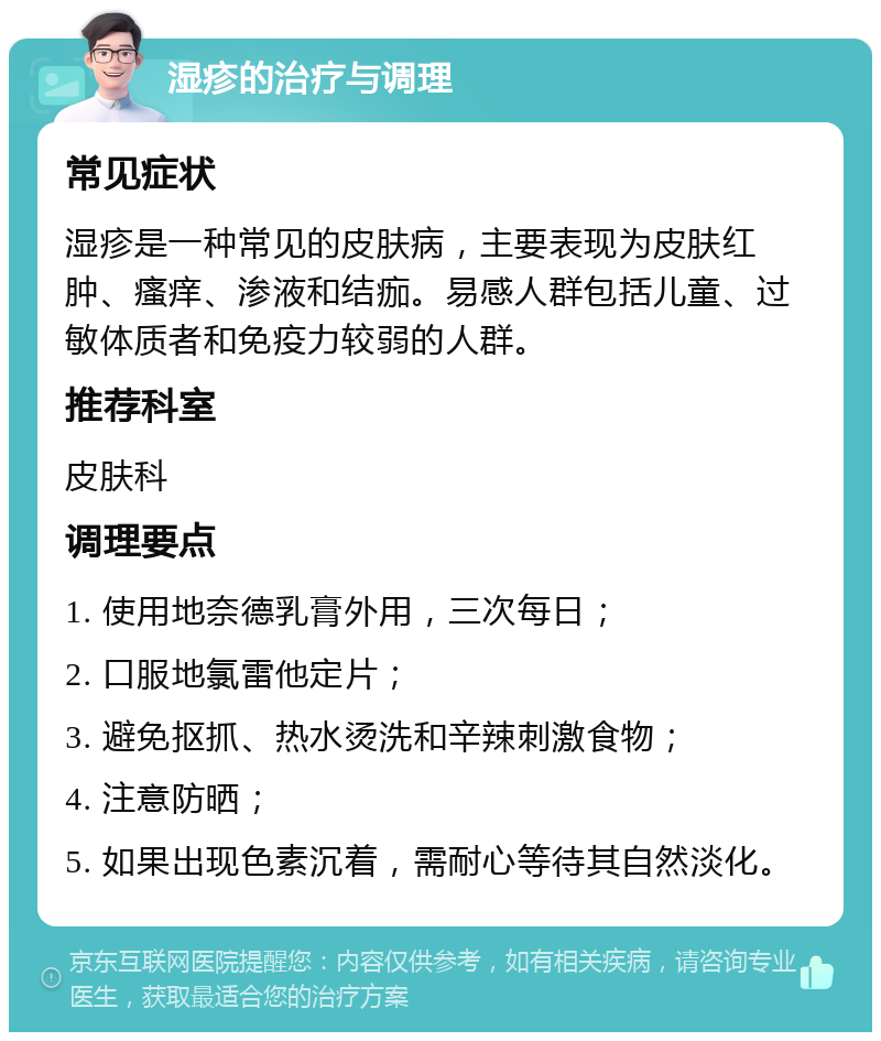 湿疹的治疗与调理 常见症状 湿疹是一种常见的皮肤病，主要表现为皮肤红肿、瘙痒、渗液和结痂。易感人群包括儿童、过敏体质者和免疫力较弱的人群。 推荐科室 皮肤科 调理要点 1. 使用地奈德乳膏外用，三次每日； 2. 口服地氯雷他定片； 3. 避免抠抓、热水烫洗和辛辣刺激食物； 4. 注意防晒； 5. 如果出现色素沉着，需耐心等待其自然淡化。