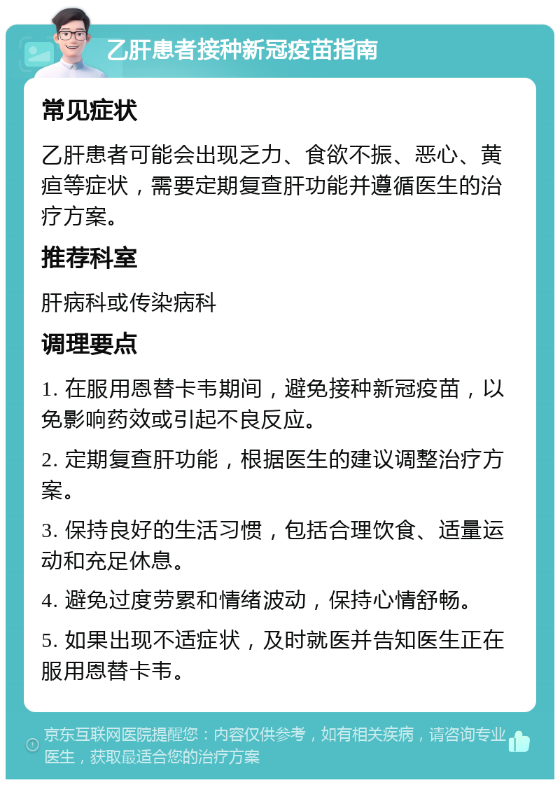 乙肝患者接种新冠疫苗指南 常见症状 乙肝患者可能会出现乏力、食欲不振、恶心、黄疸等症状，需要定期复查肝功能并遵循医生的治疗方案。 推荐科室 肝病科或传染病科 调理要点 1. 在服用恩替卡韦期间，避免接种新冠疫苗，以免影响药效或引起不良反应。 2. 定期复查肝功能，根据医生的建议调整治疗方案。 3. 保持良好的生活习惯，包括合理饮食、适量运动和充足休息。 4. 避免过度劳累和情绪波动，保持心情舒畅。 5. 如果出现不适症状，及时就医并告知医生正在服用恩替卡韦。