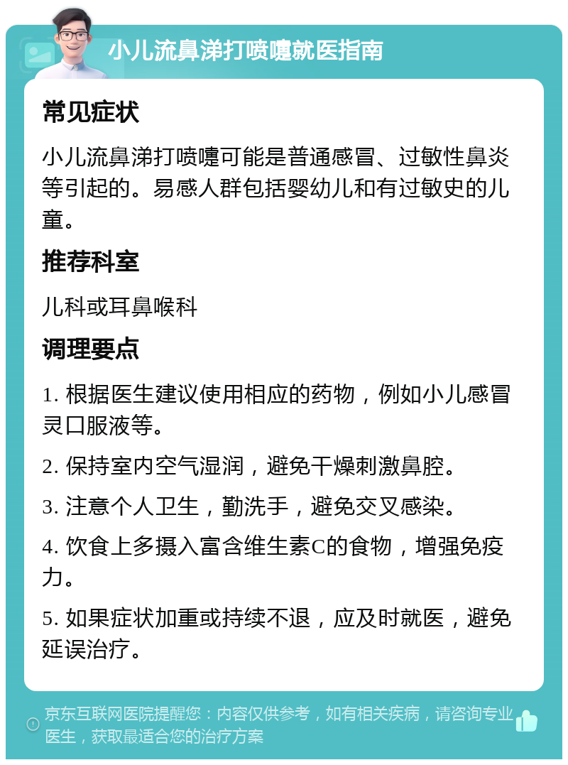 小儿流鼻涕打喷嚏就医指南 常见症状 小儿流鼻涕打喷嚏可能是普通感冒、过敏性鼻炎等引起的。易感人群包括婴幼儿和有过敏史的儿童。 推荐科室 儿科或耳鼻喉科 调理要点 1. 根据医生建议使用相应的药物，例如小儿感冒灵口服液等。 2. 保持室内空气湿润，避免干燥刺激鼻腔。 3. 注意个人卫生，勤洗手，避免交叉感染。 4. 饮食上多摄入富含维生素C的食物，增强免疫力。 5. 如果症状加重或持续不退，应及时就医，避免延误治疗。