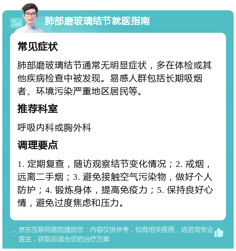 肺部磨玻璃结节就医指南 常见症状 肺部磨玻璃结节通常无明显症状，多在体检或其他疾病检查中被发现。易感人群包括长期吸烟者、环境污染严重地区居民等。 推荐科室 呼吸内科或胸外科 调理要点 1. 定期复查，随访观察结节变化情况；2. 戒烟，远离二手烟；3. 避免接触空气污染物，做好个人防护；4. 锻炼身体，提高免疫力；5. 保持良好心情，避免过度焦虑和压力。